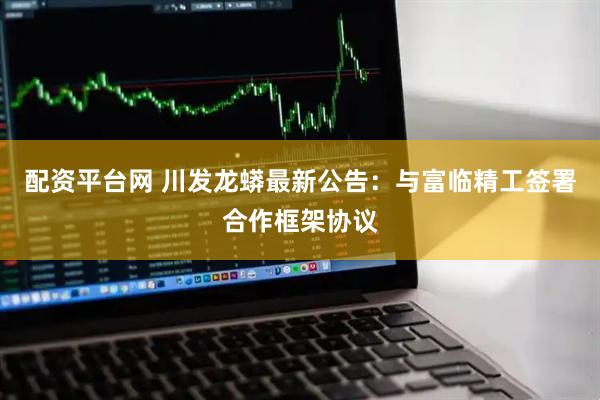配资平台网 川发龙蟒最新公告：与富临精工签署合作框架协议