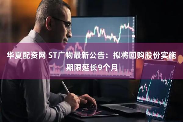 华夏配资网 ST广物最新公告：拟将回购股份实施期限延长9个月
