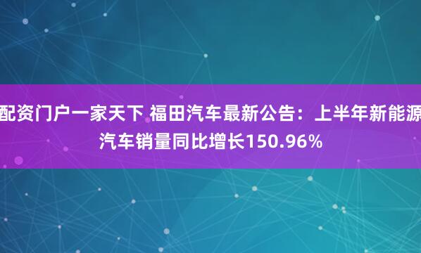 配资门户一家天下 福田汽车最新公告：上半年新能源汽车销量同比增长150.96%
