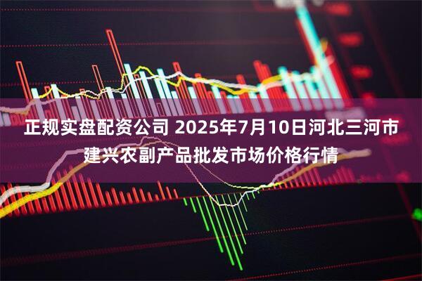 正规实盘配资公司 2025年7月10日河北三河市建兴农副产品批发市场价格行情