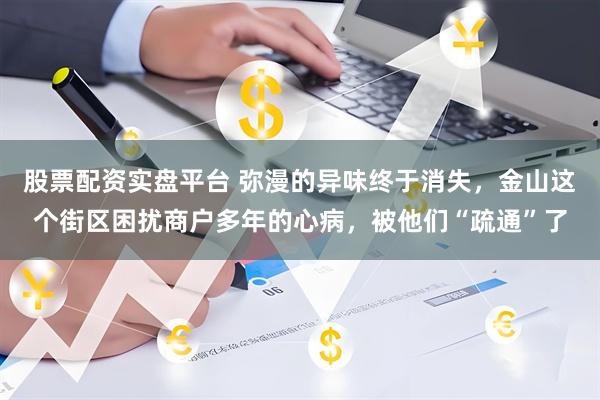 股票配资实盘平台 弥漫的异味终于消失，金山这个街区困扰商户多年的心病，被他们“疏通”了
