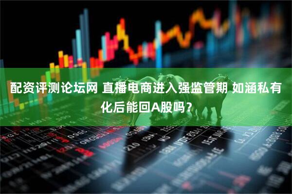 配资评测论坛网 直播电商进入强监管期 如涵私有化后能回A股吗？