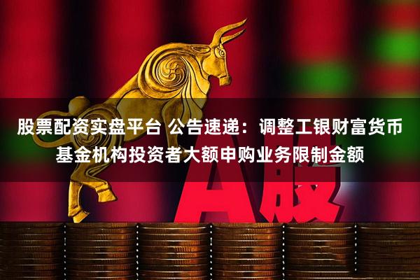 股票配资实盘平台 公告速递：调整工银财富货币基金机构投资者大额申购业务限制金额
