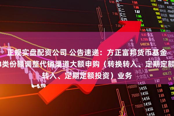 正规实盘配资公司 公告速递：方正富邦货币基金A类份额和B类份额调整代销渠道大额申购（转换转入、定期定额投资）业务