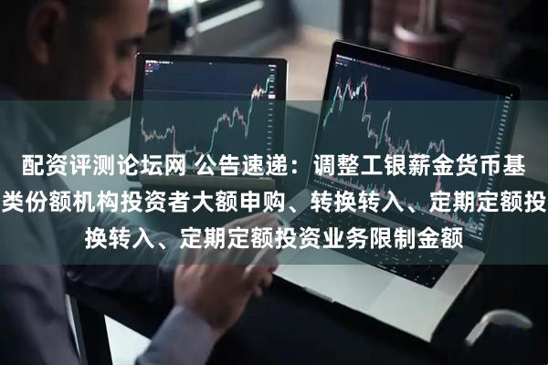 配资评测论坛网 公告速递：调整工银薪金货币基金B类、C类、D类份额机构投资者大额申购、转换转入、定期定额投资业务限制金额