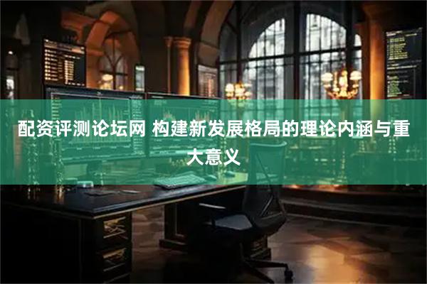 配资评测论坛网 构建新发展格局的理论内涵与重大意义