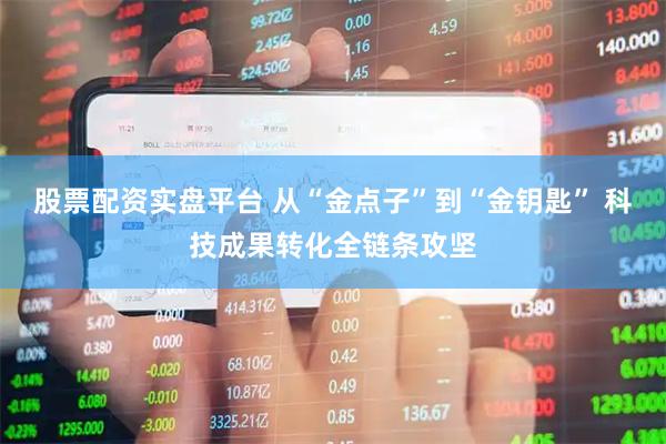 股票配资实盘平台 从“金点子”到“金钥匙” 科技成果转化全链条攻坚