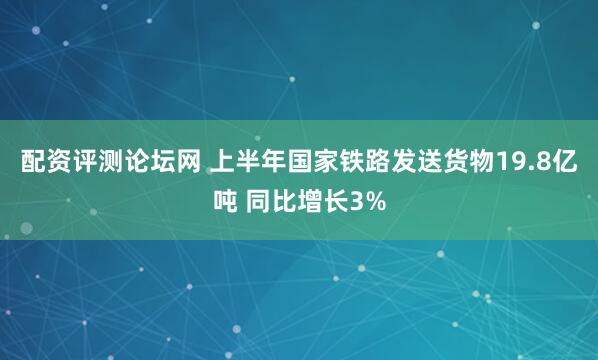 配资评测论坛网 上半年国家铁路发送货物19.8亿吨 同比增长3%
