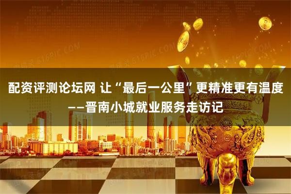 配资评测论坛网 让“最后一公里”更精准更有温度——晋南小城就业服务走访记