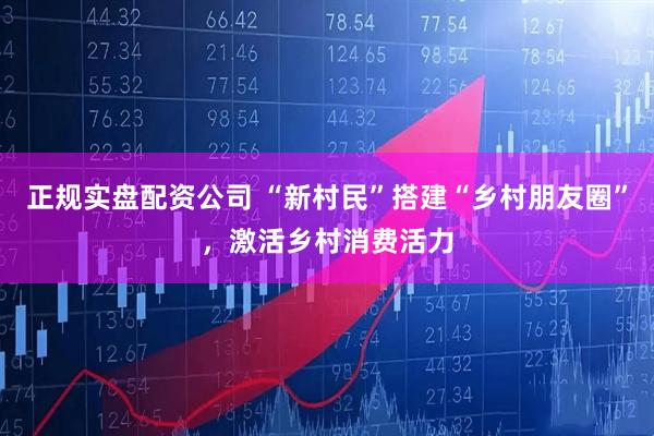 正规实盘配资公司 “新村民”搭建“乡村朋友圈”，激活乡村消费活力