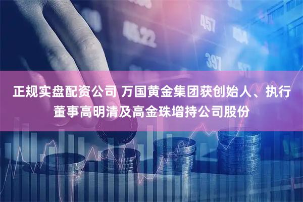正规实盘配资公司 万国黄金集团获创始人、执行董事高明清及高金珠增持公司股份