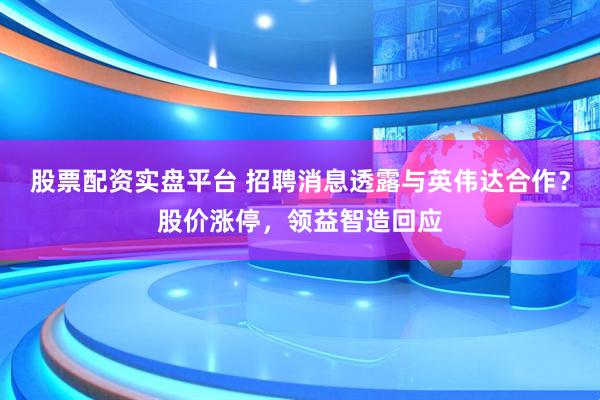 股票配资实盘平台 招聘消息透露与英伟达合作？股价涨停，领益智造回应