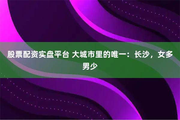 股票配资实盘平台 大城市里的唯一：长沙，女多男少
