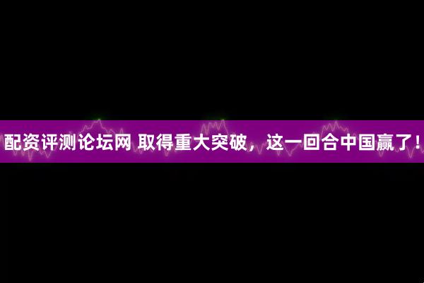 配资评测论坛网 取得重大突破，这一回合中国赢了！