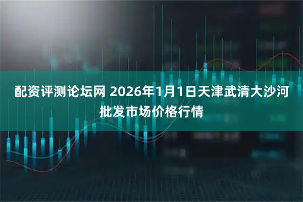 配资评测论坛网 2026年1月1日天津武清大沙河批发市场价格行情