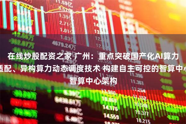 在线炒股配资之家 广州：重点突破国产化AI算力芯片适配、异构算力动态调度技术 构建自主可控的智算中心架构
