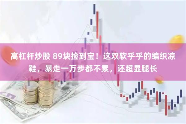 高杠杆炒股 89块捡到宝！这双软乎乎的编织凉鞋，暴走一万步都不累，还超显腿长