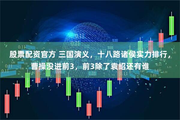 股票配资官方 三国演义，十八路诸侯实力排行，曹操没进前3，前3除了袁绍还有谁