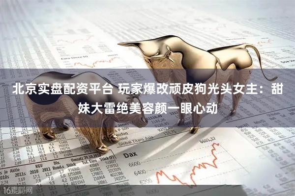 北京实盘配资平台 玩家爆改顽皮狗光头女主：甜妹大雷绝美容颜一眼心动