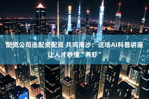 配资公司选配资配资 共鸣南沙：这场AI科普讲座让人才秒懂“养虾”