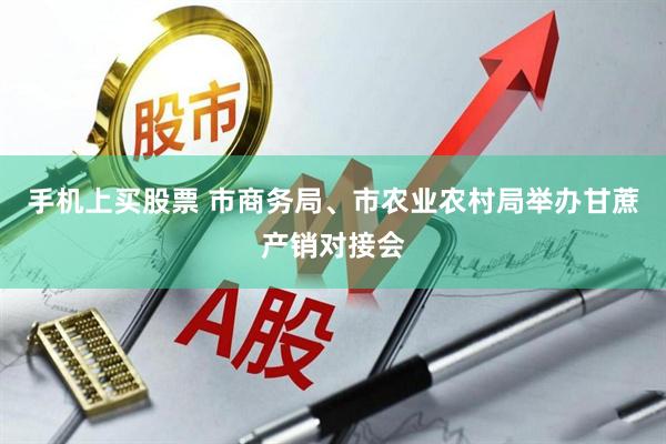 手机上买股票 市商务局、市农业农村局举办甘蔗产销对接会