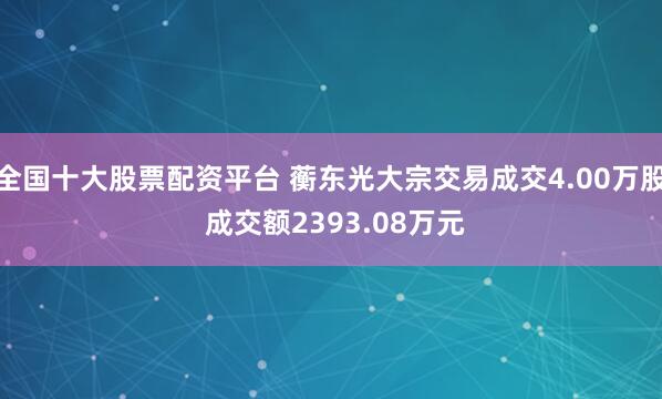 全国十大股票配资平台 蘅东光大宗交易成交4.00万股 成交额2393.08万元