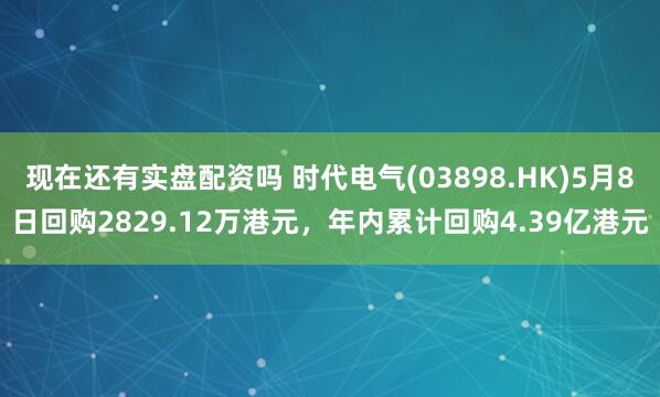 现在还有实盘配资吗 时代电气(03898.HK)5月8日回购2829.12万港元，年内累计回购4.39亿港元