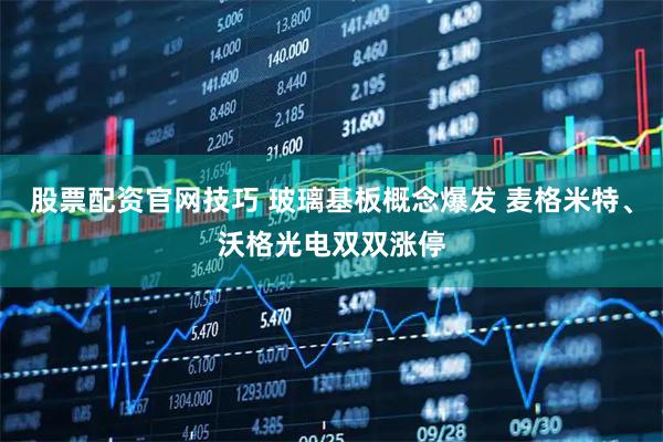 股票配资官网技巧 玻璃基板概念爆发 麦格米特、沃格光电双双涨停