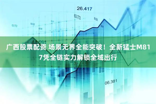 广西股票配资 场景无界全能突破！全新猛士M817凭全链实力解锁全域出行