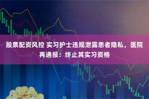 股票配资风控 实习护士违规泄露患者隐私,医院再通报:终止其实习资格